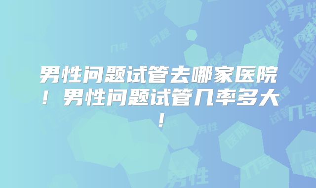 男性问题试管去哪家医院！男性问题试管几率多大！