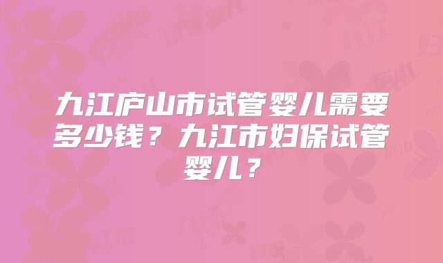 九江庐山市试管婴儿需要多少钱？九江市妇保试管婴儿？