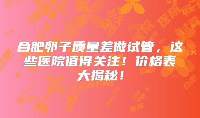 合肥卵子质量差做试管，这些医院值得关注！价格表大揭秘！