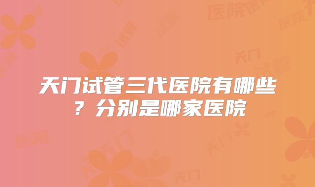天门试管三代医院有哪些？分别是哪家医院
