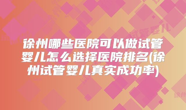 徐州哪些医院可以做试管婴儿怎么选择医院排名(徐州试管婴儿真实成功率)