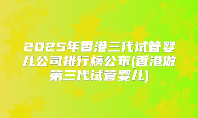 2025年香港三代试管婴儿公司排行榜公布(香港做第三代试管婴儿)