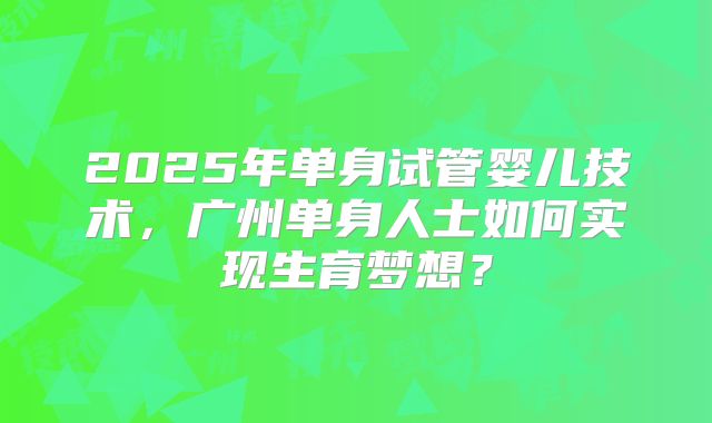 2025年单身试管婴儿技术，广州单身人士如何实现生育梦想？