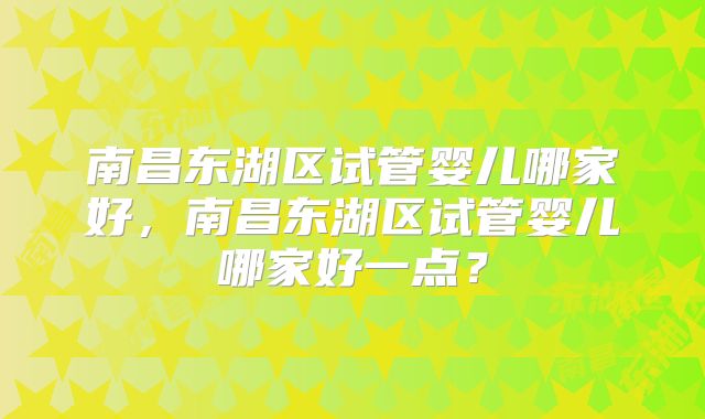 南昌东湖区试管婴儿哪家好,南昌东湖区试管婴儿哪家好一点?