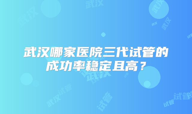 武汉哪家医院三代试管的成功率稳定且高?