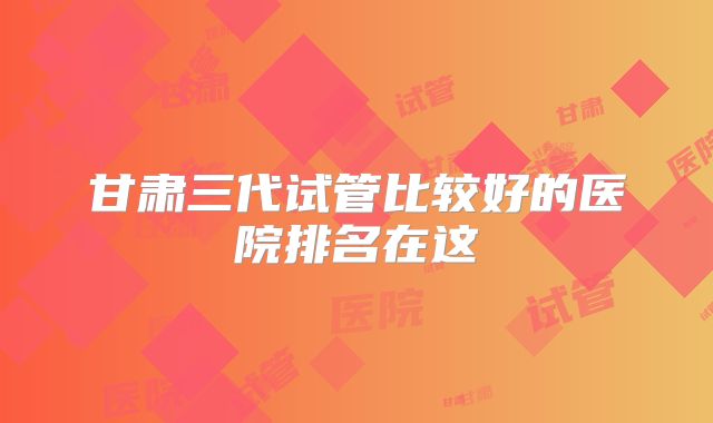 甘肃三代试管比较好的医院排名在这