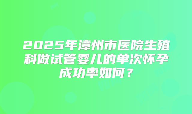 2025年漳州市医院生殖科做试管婴儿的单次怀孕成功率如何?