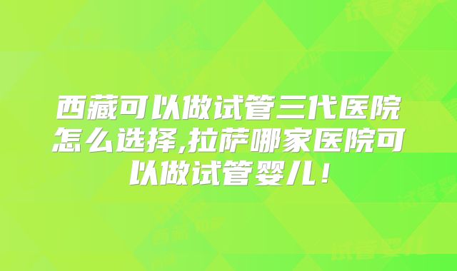 西藏可以做试管三代医院怎么选择,拉萨哪家医院可以做试管婴儿！