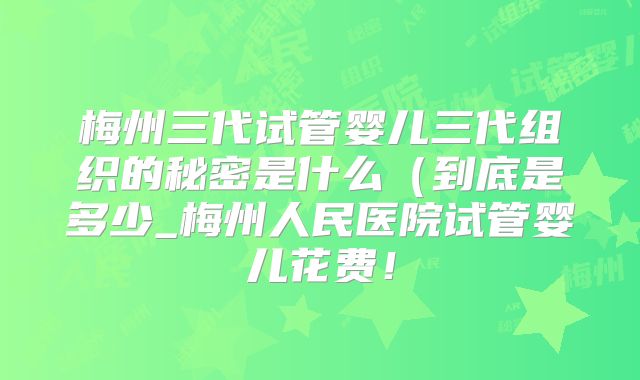 梅州三代试管婴儿三代组织的秘密是什么（到底是多少_梅州人民医院试管婴儿花费！
