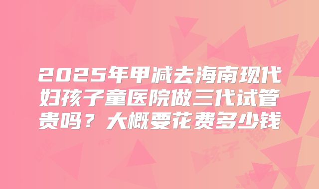 2025年甲减去海南现代妇孩子童医院做三代试管贵吗?大概要花费多少钱