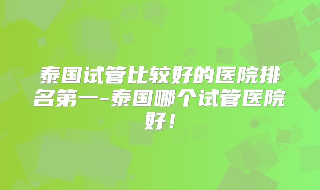 泰国试管比较好的医院排名第一-泰国哪个试管医院好！