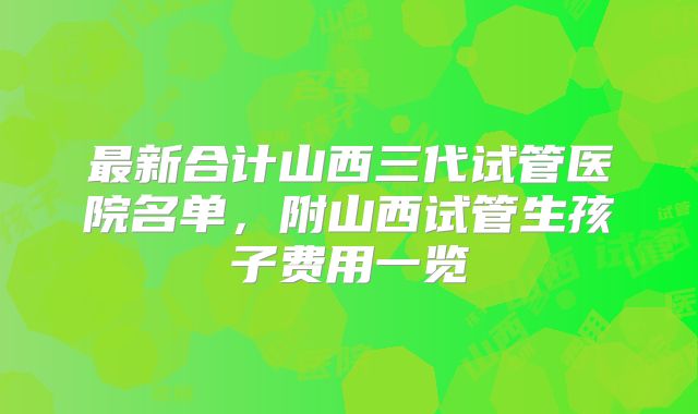 最新合计山西三代试管医院名单,附山西试管生孩子费用一览