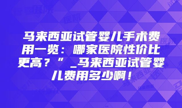 马来西亚试管婴儿手术费用一览:哪家医院性价比更高?”_马来西亚试管婴儿费用多少啊!