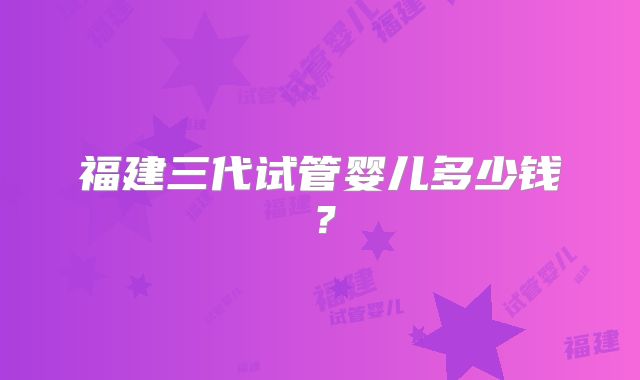 福建三代试管婴儿多少钱？