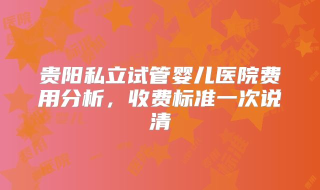 贵阳私立试管婴儿医院费用分析，收费标准一次说清