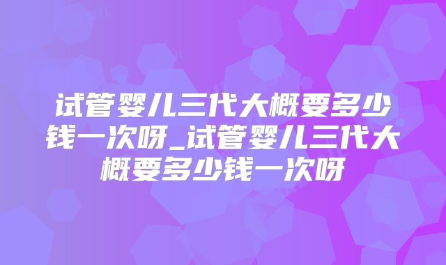 试管婴儿三代大概要多少钱一次呀_试管婴儿三代大概要多少钱一次呀