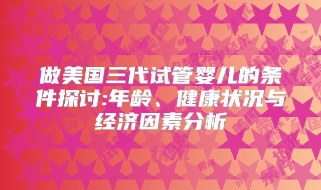 做美国三代试管婴儿的条件探讨:年龄、健康状况与经济因素分析