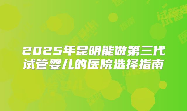 2025年昆明能做第三代试管婴儿的医院选择指南