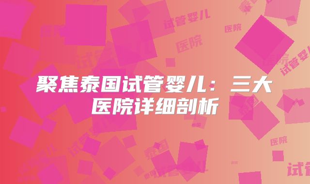 聚焦泰国试管婴儿：三大医院详细剖析