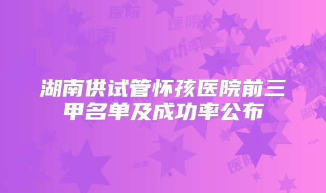 湖南供试管怀孩医院前三甲名单及成功率公布