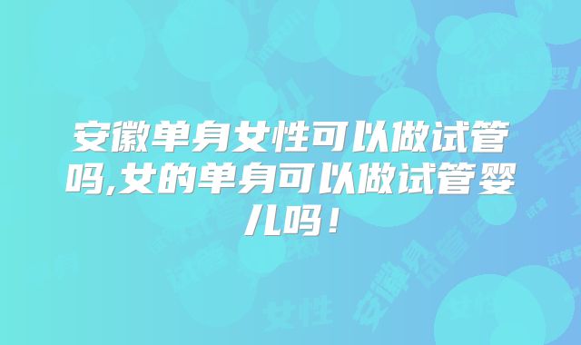 安徽单身女性可以做试管吗,女的单身可以做试管婴儿吗！