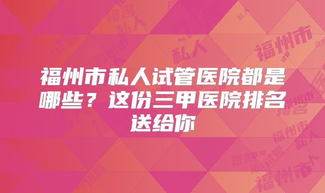 福州市私人试管医院都是哪些?这份三甲医院排名送给你