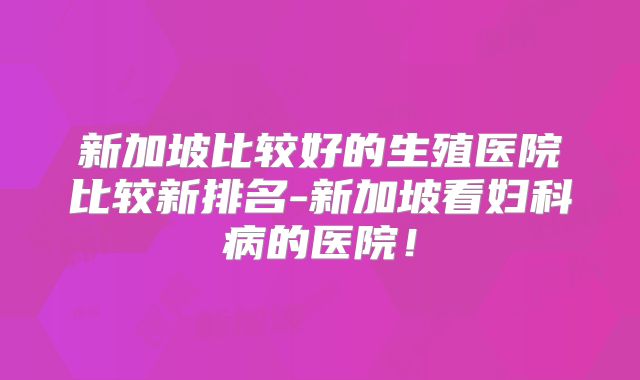 新加坡比较好的生殖医院比较新排名-新加坡看妇科病的医院！