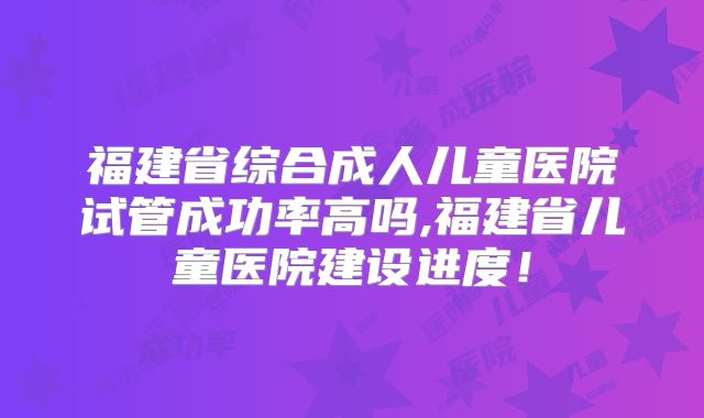 福建省综合成人儿童医院试管成功率高吗,福建省儿童医院建设进度!