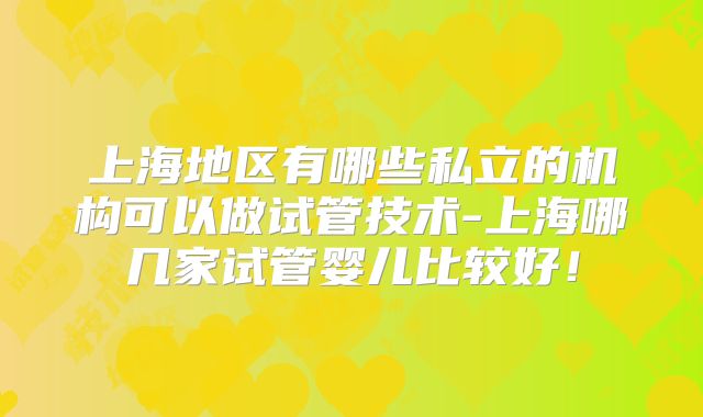 上海地区有哪些私立的机构可以做试管技术-上海哪几家试管婴儿比较好！