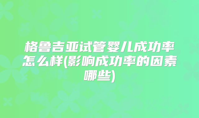 格鲁吉亚试管婴儿成功率怎么样(影响成功率的因素哪些)