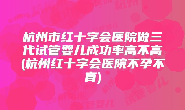 杭州市红十字会医院做三代试管婴儿成功率高不高(杭州红十字会医院不孕不育)