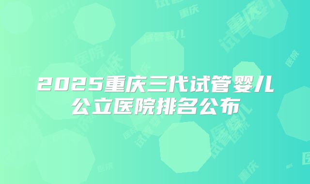 2025重庆三代试管婴儿公立医院排名公布