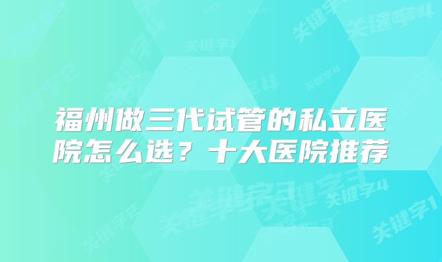 福州做三代试管的私立医院怎么选?十大医院推荐