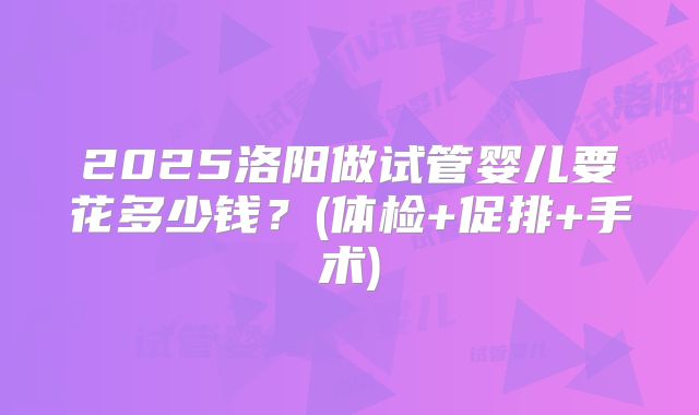 2025洛阳做试管婴儿要花多少钱？(体检+促排+手术)