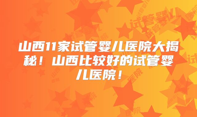 山西11家试管婴儿医院大揭秘！山西比较好的试管婴儿医院！