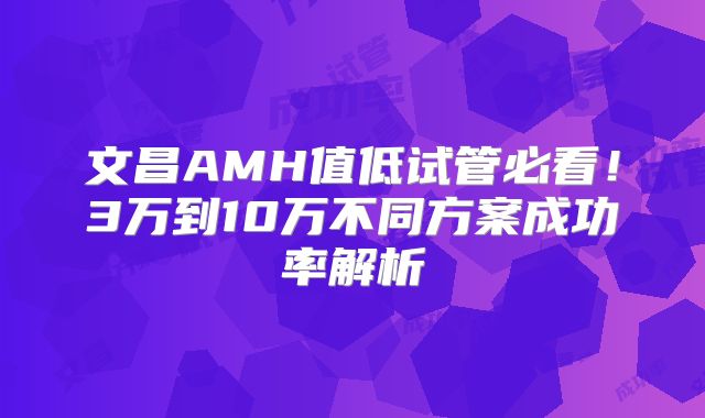 文昌AMH值低试管必看！3万到10万不同方案成功率解析
