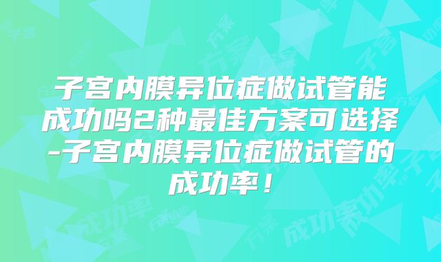 子宫内膜异位症做试管能成功吗2种最佳方案可选择-子宫内膜异位症做试管的成功率！
