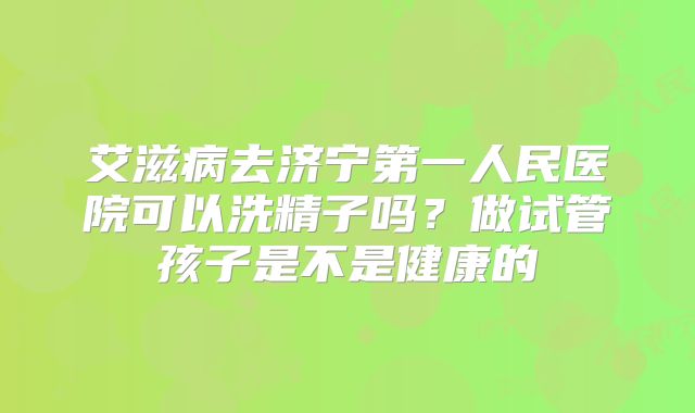 艾滋病去济宁第一人民医院可以洗精子吗?做试管孩子是不是健康的
