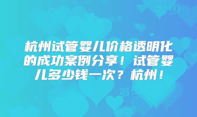 杭州试管婴儿价格透明化的成功案例分享！试管婴儿多少钱一次？杭州！