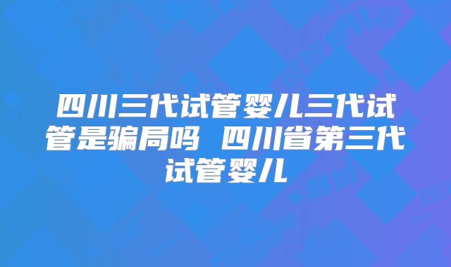 四川三代试管婴儿三代试管是骗局吗 四川省第三代试管婴儿