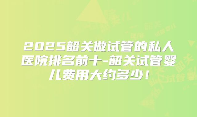2025韶关做试管的私人医院排名前十-韶关试管婴儿费用大约多少!