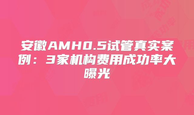 安徽AMH0.5试管真实案例:3家机构费用成功率大曝光