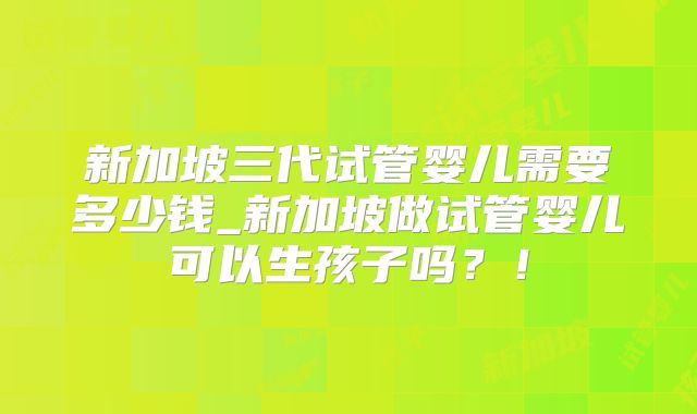 新加坡三代试管婴儿需要多少钱_新加坡做试管婴儿可以生孩子吗?!