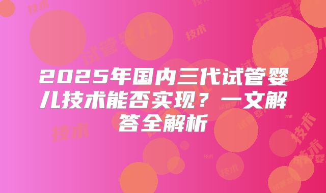 2025年国内三代试管婴儿技术能否实现？一文解答全解析