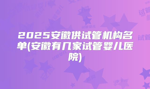 2025安徽供试管机构名单(安徽有几家试管婴儿医院)