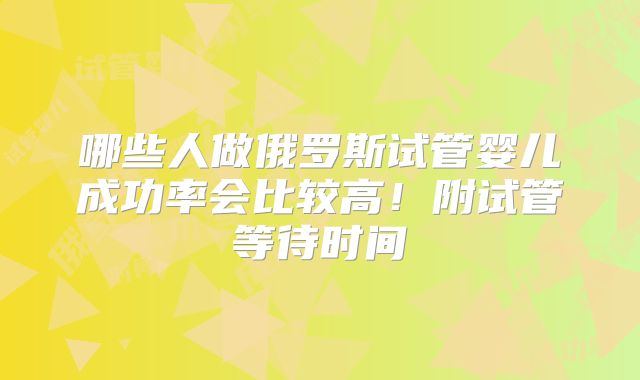 哪些人做俄罗斯试管婴儿成功率会比较高！附试管等待时间