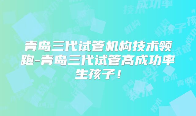 青岛三代试管机构技术领跑-青岛三代试管高成功率生孩子!
