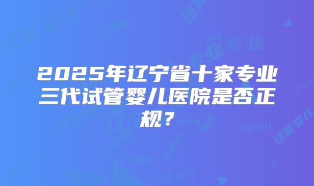 2025年辽宁省十家专业三代试管婴儿医院是否正规?