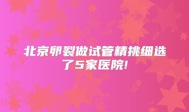 北京卵裂做试管精挑细选了5家医院!