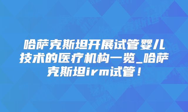 哈萨克斯坦开展试管婴儿技术的医疗机构一览_哈萨克斯坦irm试管！